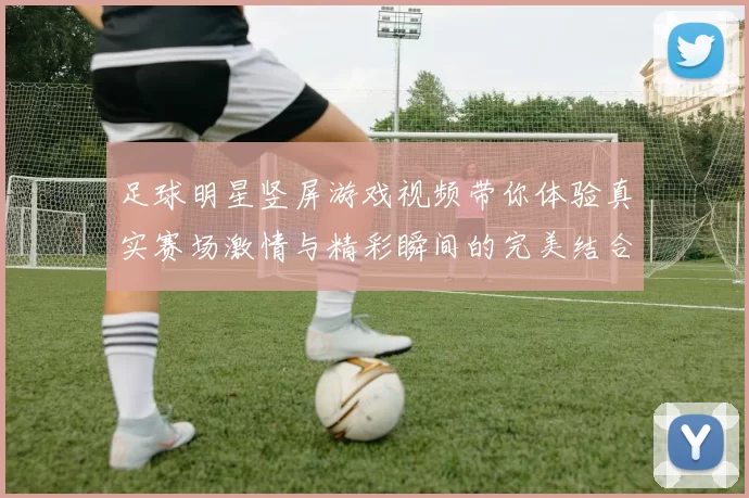足球明星竖屏游戏视频带你体验真实赛场激情与精彩瞬间的完美结合