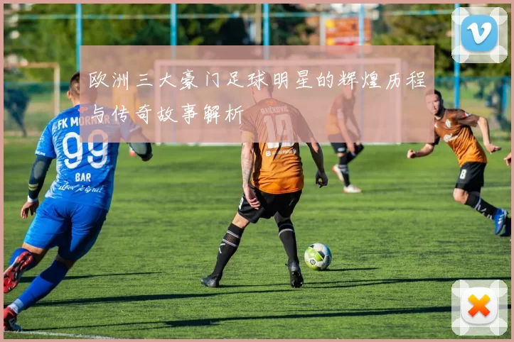 欧洲三大豪门足球明星的辉煌历程与传奇故事解析
