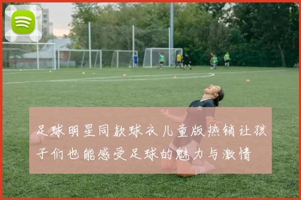 足球明星同款球衣儿童版热销让孩子们也能感受足球的魅力与激情