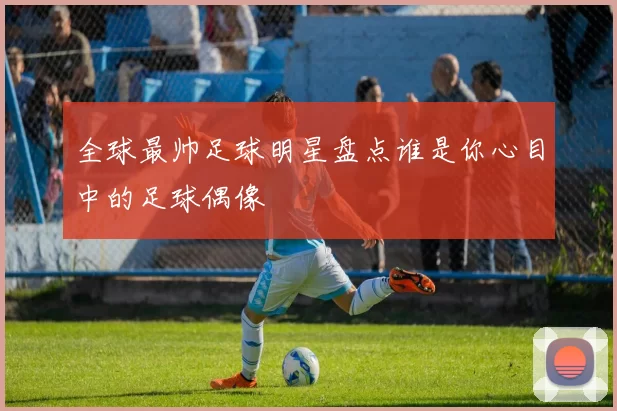 全球最帅足球明星盘点谁是你心目中的足球偶像