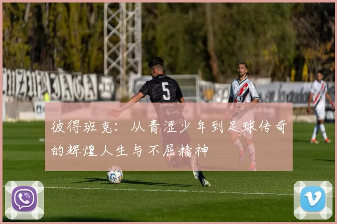 彼得班克：从青涩少年到足球传奇的辉煌人生与不屈精神