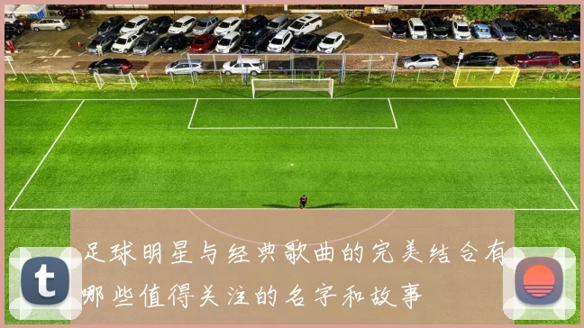 足球明星与经典歌曲的完美结合有哪些值得关注的名字和故事