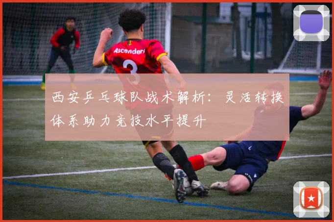 西安乒乓球队战术解析：灵活转换体系助力竞技水平提升