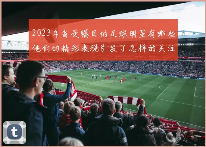2023年备受瞩目的足球明星有哪些他们的精彩表现引发了怎样的关注与讨论