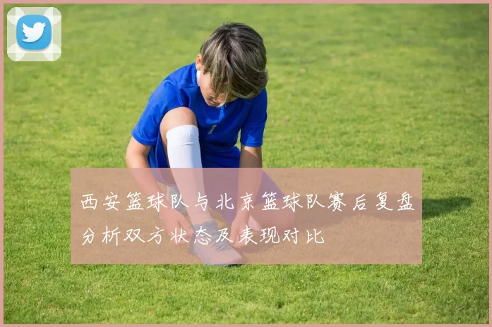 西安篮球队与北京篮球队赛后复盘分析双方状态及表现对比