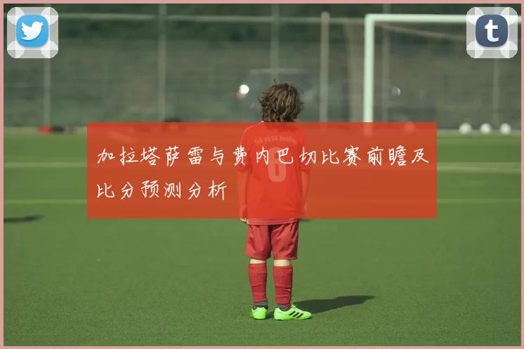 加拉塔萨雷与费内巴切比赛前瞻及比分预测分析