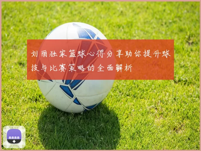 刘丽独家篮球心得分享助你提升球技与比赛策略的全面解析