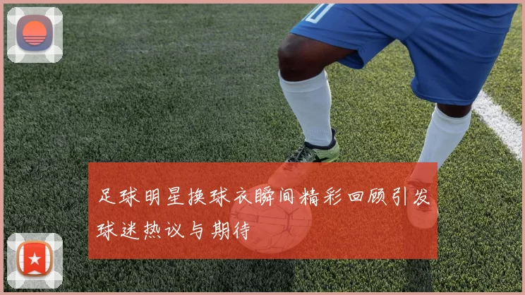 足球明星换球衣瞬间精彩回顾引发球迷热议与期待