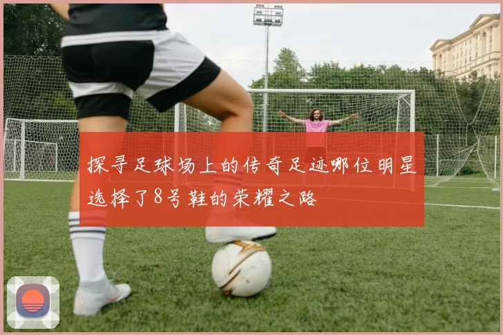 探寻足球场上的传奇足迹哪位明星选择了8号鞋的荣耀之路