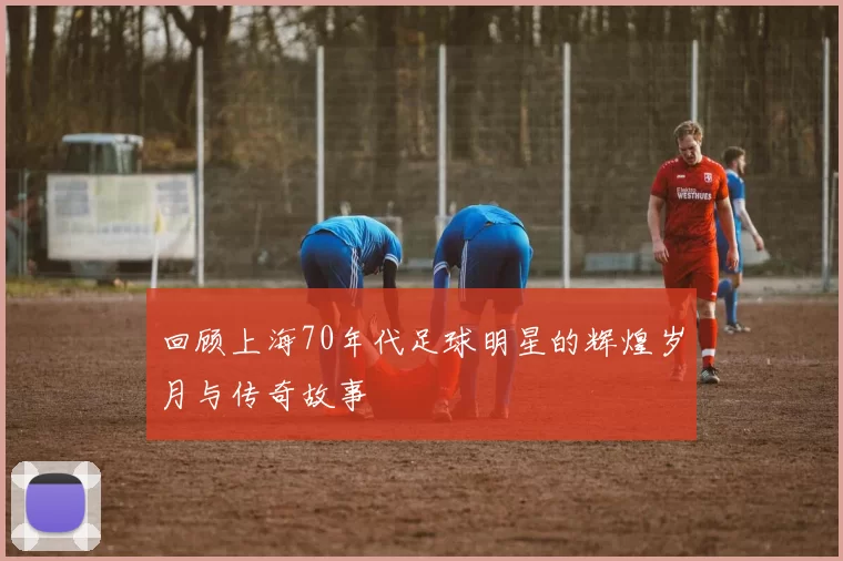回顾上海70年代足球明星的辉煌岁月与传奇故事