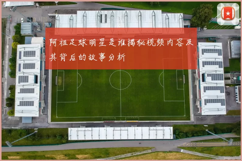阿祖足球明星是谁揭秘视频内容及其背后的故事分析