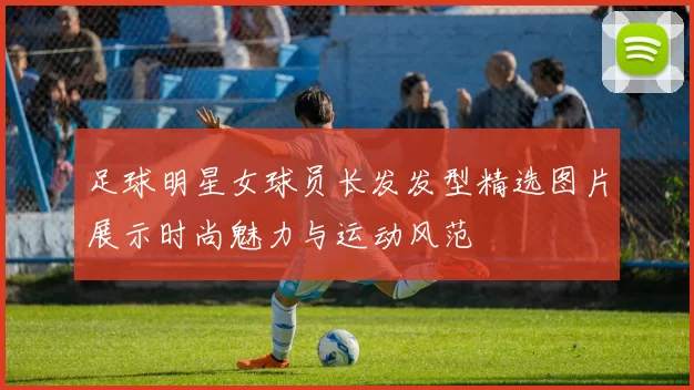 足球明星女球员长发发型精选图片展示时尚魅力与运动风范