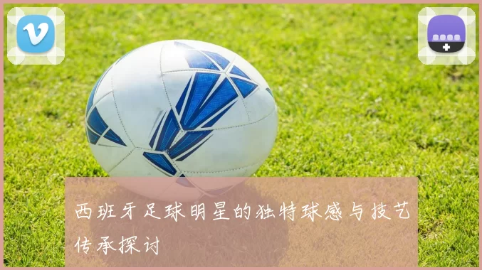 西班牙足球明星的独特球感与技艺传承探讨