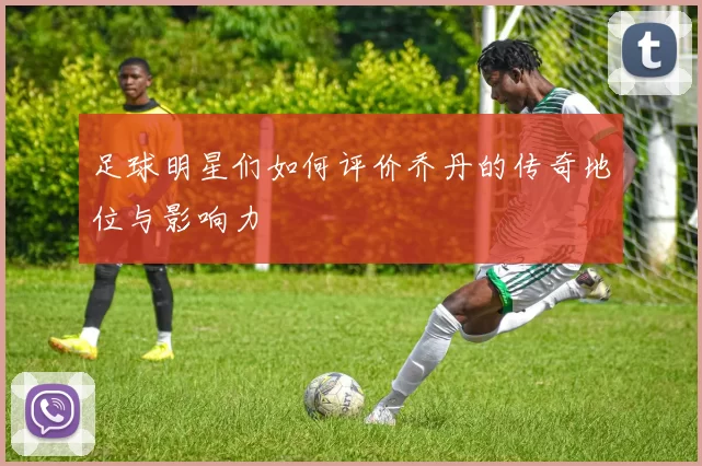 足球明星们如何评价乔丹的传奇地位与影响力