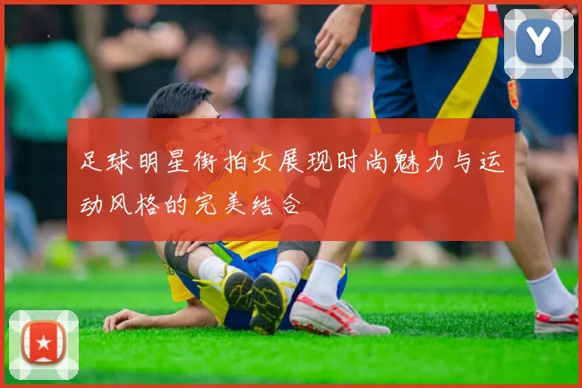 足球明星街拍女展现时尚魅力与运动风格的完美结合