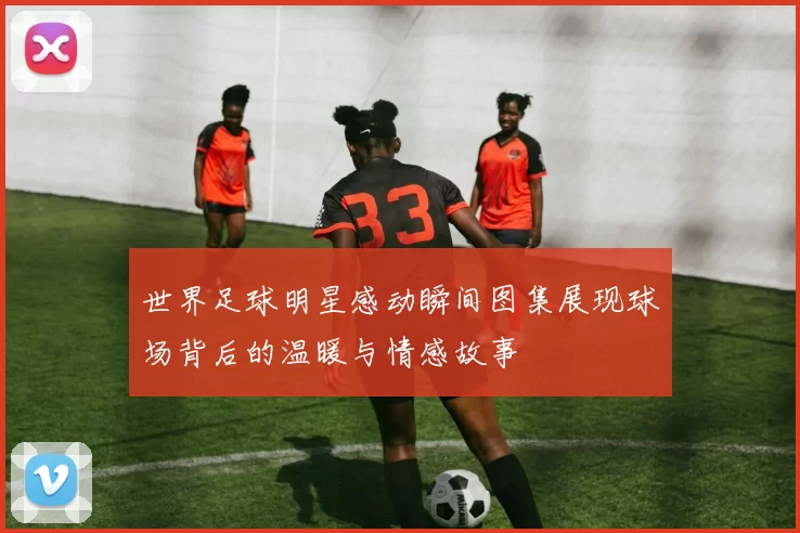 世界足球明星感动瞬间图集展现球场背后的温暖与情感故事