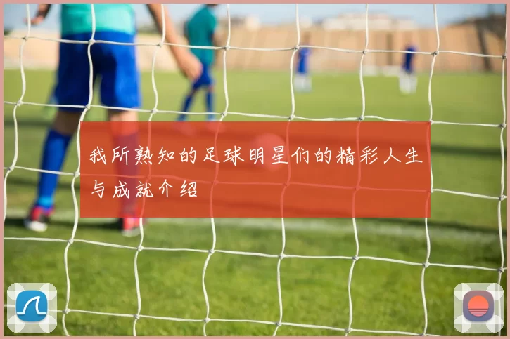 我所熟知的足球明星们的精彩人生与成就介绍