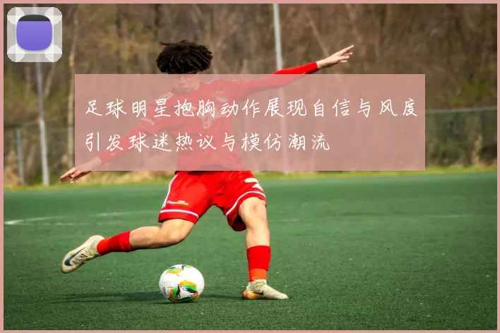 足球明星抱胸动作展现自信与风度引发球迷热议与模仿潮流