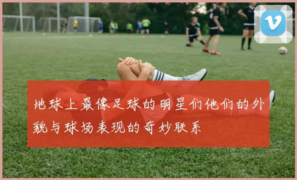 地球上最像足球的明星们他们的外貌与球场表现的奇妙联系