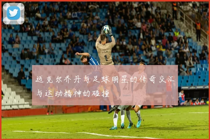 迈克尔乔丹与足球明星的传奇交汇与运动精神的碰撞
