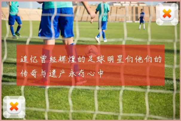追忆曾经辉煌的足球明星们他们的传奇与遗产永存心中