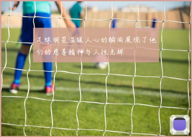 足球明星温暖人心的瞬间展现了他们的慈善精神与人性光辉