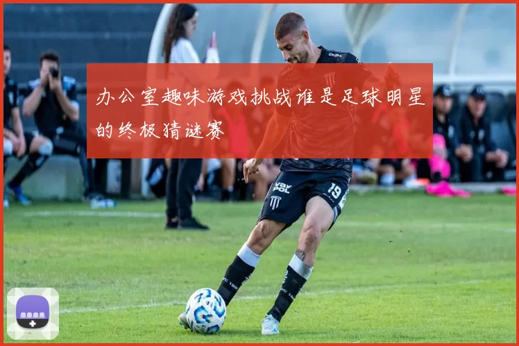 办公室趣味游戏挑战谁是足球明星的终极猜谜赛