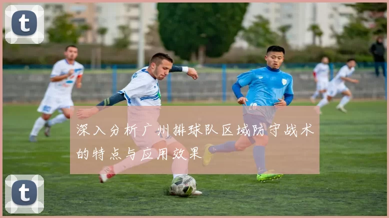 深入分析广州排球队区域防守战术的特点与应用效果