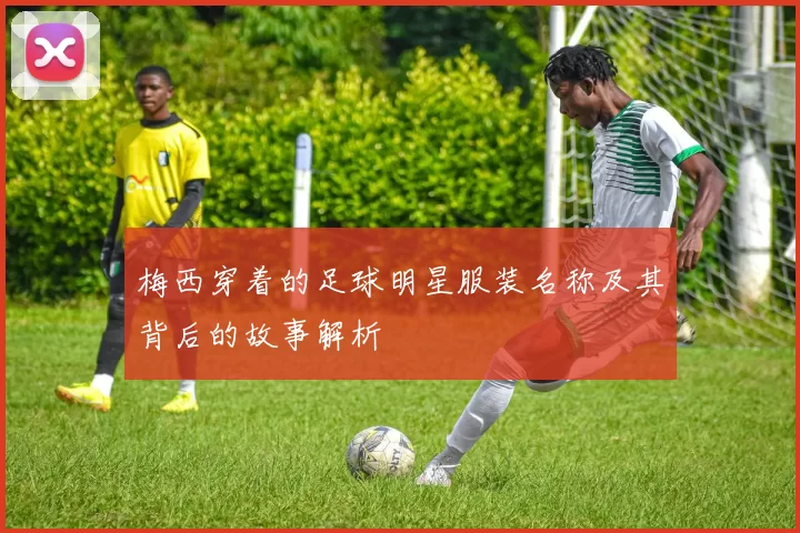 梅西穿着的足球明星服装名称及其背后的故事解析