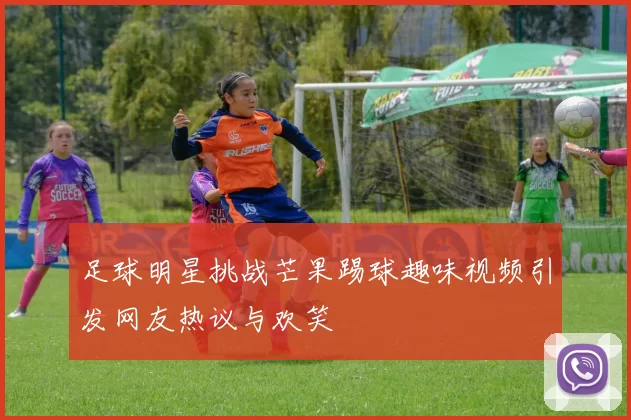 足球明星挑战芒果踢球趣味视频引发网友热议与欢笑