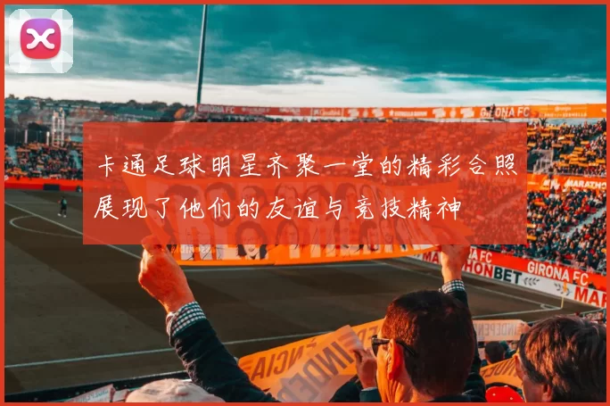 卡通足球明星齐聚一堂的精彩合照展现了他们的友谊与竞技精神