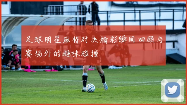 足球明星麻将对决精彩瞬间回顾与赛场外的趣味碰撞