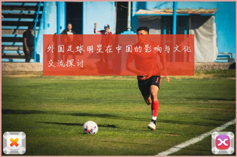 外国足球明星在中国的影响与文化交流探讨