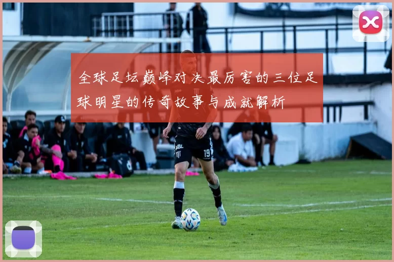 全球足坛巅峰对决最厉害的三位足球明星的传奇故事与成就解析