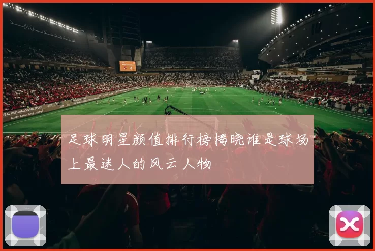 足球明星颜值排行榜揭晓谁是球场上最迷人的风云人物