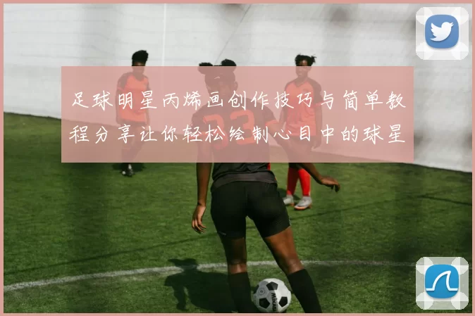 足球明星丙烯画创作技巧与简单教程分享让你轻松绘制心目中的球星