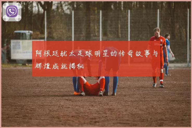 阿根廷犹太足球明星的传奇故事与辉煌成就揭秘