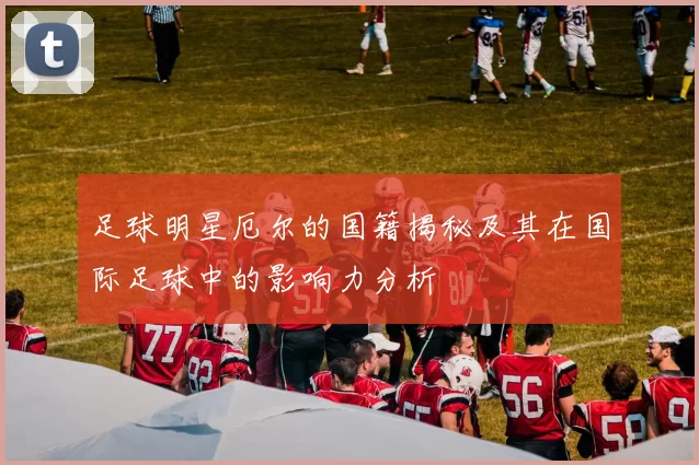足球明星厄尔的国籍揭秘及其在国际足球中的影响力分析